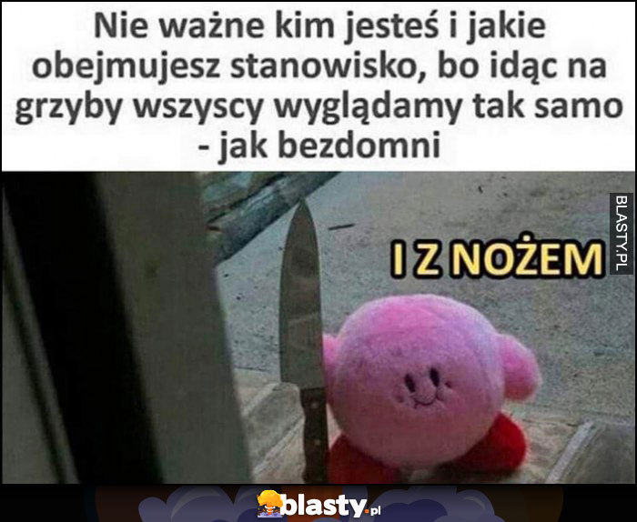 Nie ważne kim jesteś i jakie obejmujesz stanowisko, bo idąc na grzyby wszyscy wyglądamy tak samo jak bezdomni i z nożem