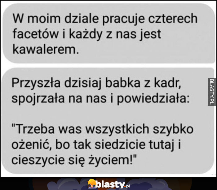 W moim dziale pracuje czterech facetów i każdy jest kawalerem, przyszła babka z kadr i powiedziała: trzeba was ożenić bo siedzicie i cieszycie się życiem