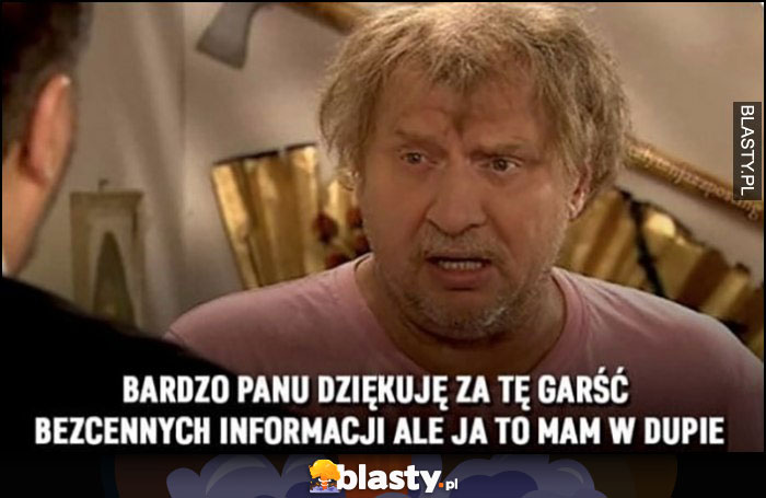 Ferdek Kiepski: bardzo panu dziękuję za tę garść bezcennych informacji, ale ja to mam w dupie