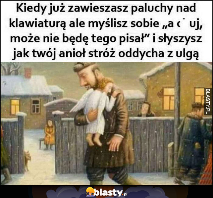 Kiedy już zawieszasz paluchy nad klawiaturą, ale myślisz sobie nie będę tego pisał i słyszysz jak twój anioł stróż oddycha z ulgą