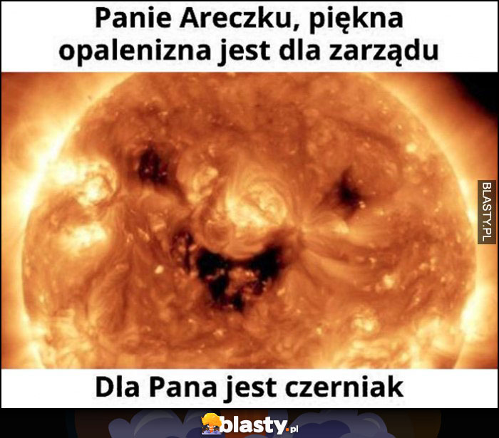 Słońce Panie Areczku, piękna opalenizna jest dla zarządu, dla Pana jest czerniak typowy Janusz Alfa