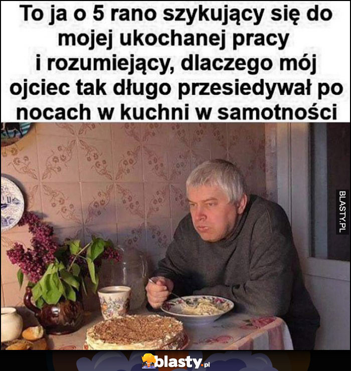 To ja o 5 rano szykujący się do pracy rozumiejący dlaczego mój ojciec tak długo przesiadywał po nocach w kuchni w samotności