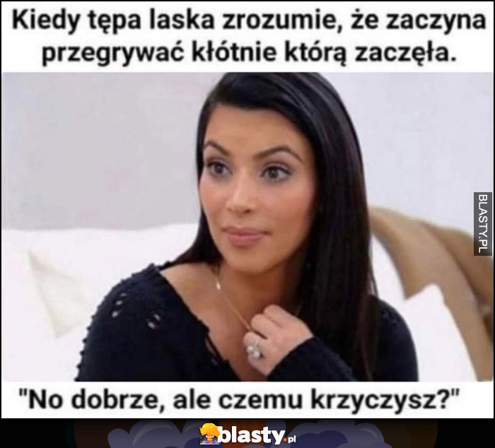 Kiedy tępa laska rozumie, że zaczyna przegrywać kłótnię, którą zaczęła mówi no dobrze, ale czemu krzyczysz?