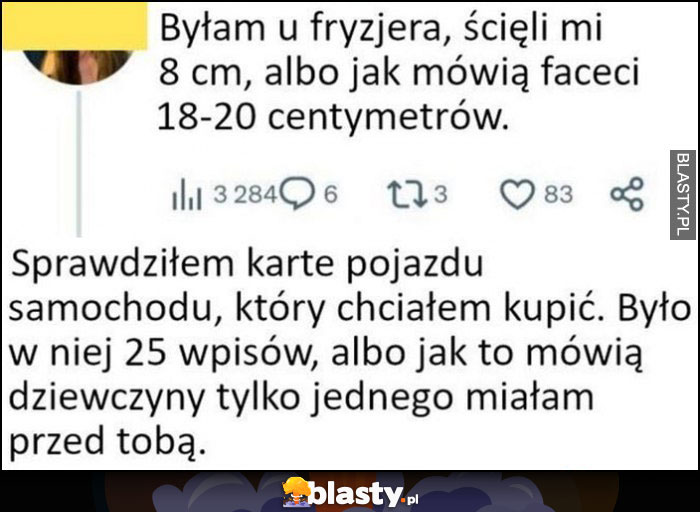 Byłam u fryzjera, ścięli mi 8 cm, albo jak mówią faceci 18-20 cm. Facet odpowiada: sprawdziłem kartę auta które chciałem kupić, było 25 wpisów lub jak to mówią dziewczyny tylko jednego miałam przed tobą