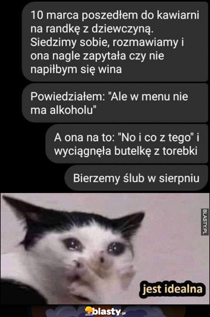 Dziewczyna pyta czy nie napiłbym się wina, ale w menu nie ma alkoholu więc wyciągnęła butelkę z torebki, jest idealna, bierzemy ślub w sierpniu