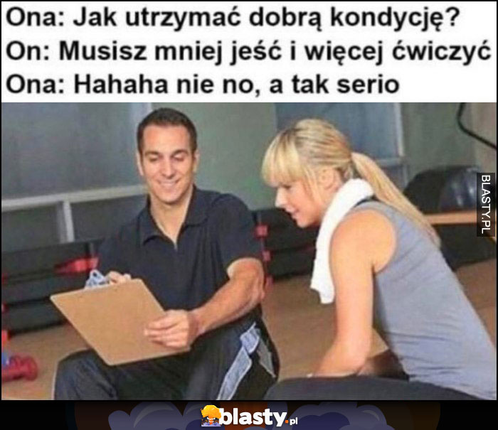 Ona: jak utrzymać dobrą kondycję? Trener: musisz mniej jeść i więcej ćwiczyć, ona: haha nie no, a tak serio