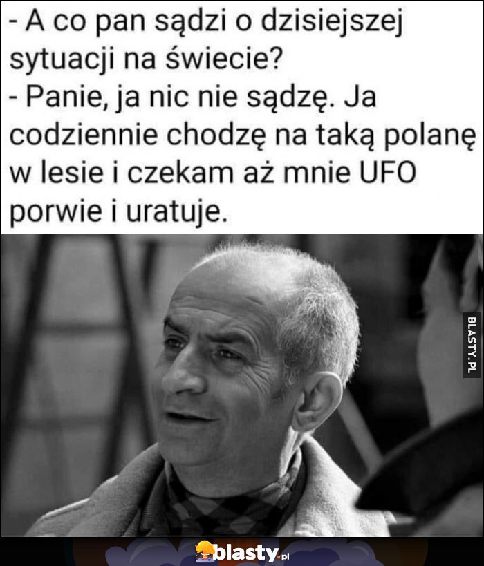 Co pan sądzi o dzisiejszej sytuacji na świecie? Nic nie sądzę, chodzę na taką polanę w lesie i czekam aż mnie UFO porwie i uratuje