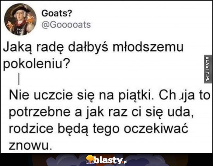 Jaką radę dałbyś młodszemu pokoleniu? Nie uczcie się na piątki, Nic to nie daje a jak raz się uda rodzice będą oczekiwać tego znowu