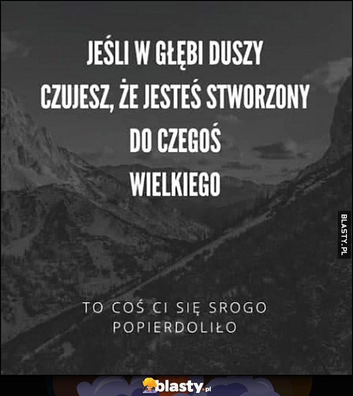 Jeśli w głębi duszy czujesz, że jesteś stworzony do czegoś wielkiego to coś ci się srogo popierdoliło