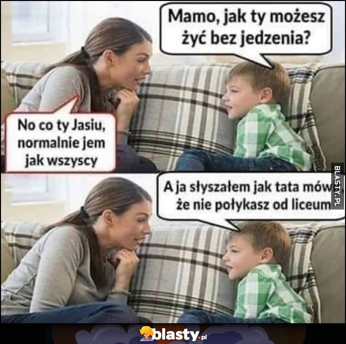 Mamo jak ty możesz żyć bez jedzenia? co ty Jasiu jem normalnie jak wszyscy, a słyszałem jak tata mówił, że nie połykasz od liceum