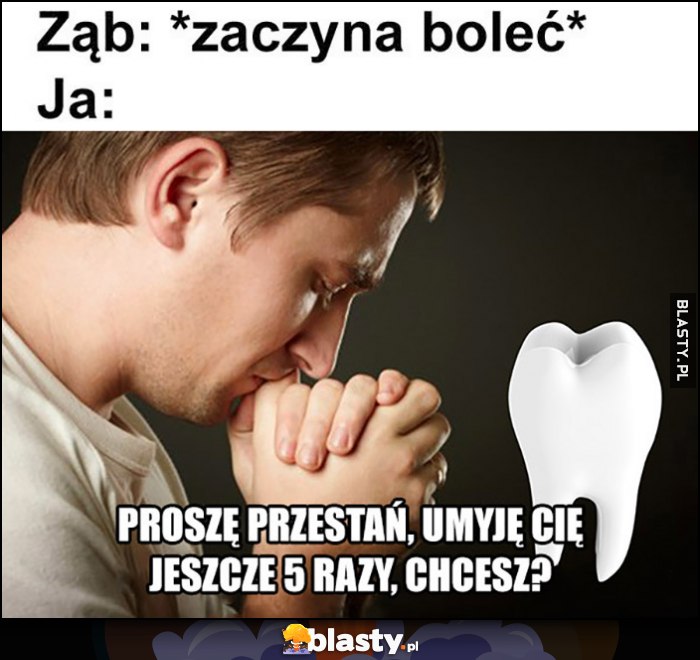 Ząb: zaczyna boleć ja: proszę przestań, umyję cię jeszcze 5 razy, chcesz?