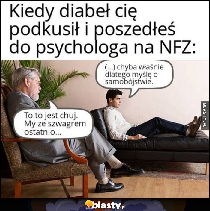 Kiedy diabeł cię podkusił i poszedłeś do psychologa na NFZ: chyba właśnie dlatego myślę o samobójstwie, to to jest kij, my ze szwagrem ostatnio...