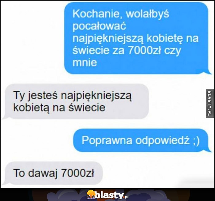 Kochanie wolałbyś pocałować najpiękniejszą kobietę na świecie za 7000 zł czy mnie? Ty jesteś najpiękniejsza, to dawaj 7000 zł