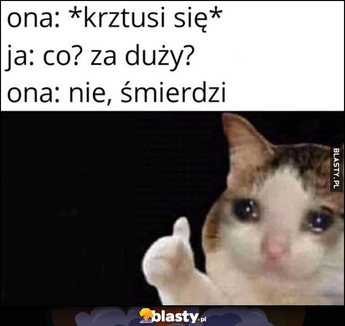 Ona: krztusi się, ja: co, za duży? Ona: nie śmierdzi. Smutny kot kotek płacze