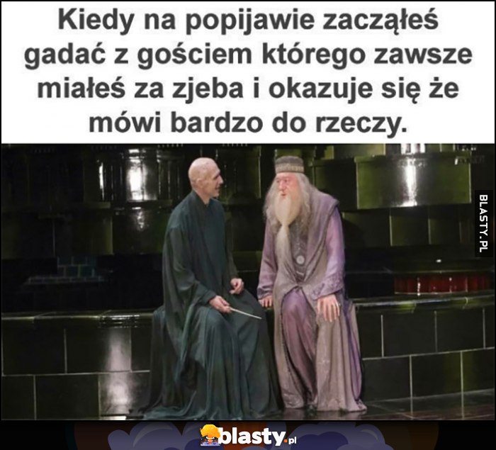 Kiedy na popijawie zacząłeś gadać z gościem, którego zawsze miałeś za zjeba i okazuje, się że mówi bardzo do rzeczy Harry Potter