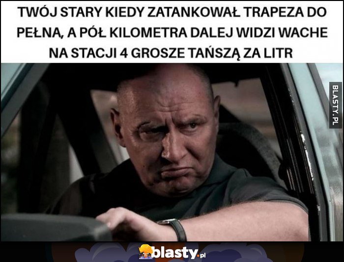 Twój stary kiedy zatankował trapeza do pełna, a pół kilometra dalej widzi wachę na stacji 4 grosze tańszą za litr