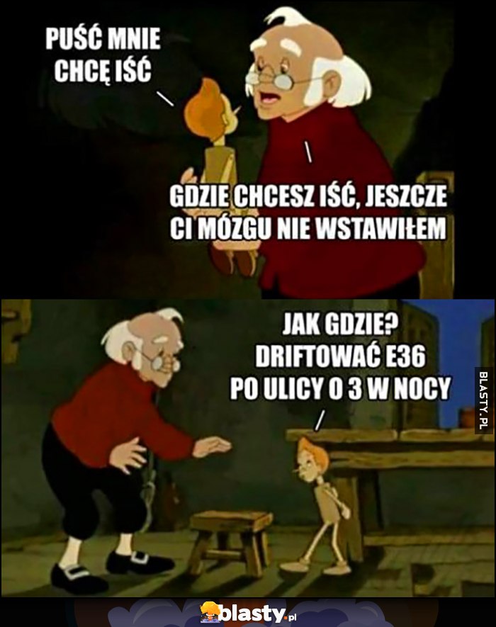 Pinokio: puść mnie, chcę iść, gdzie chcesz iść, jeszcze ci mózgu nie wstawiłem. Jak gdzie? Driftować BMW E36 po ulicy o 3 w nocy