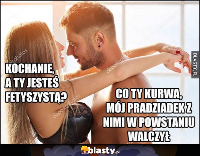 Kochanie a ty jesteś fetyszystą? Co ty, mój pradziadek z nimi w powstaniu walczył