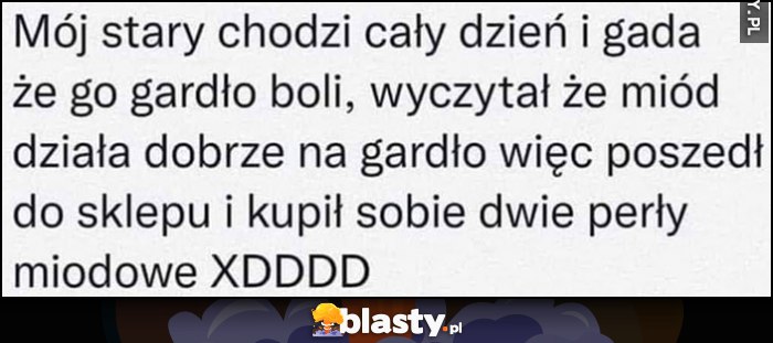 Mój stary chodzi cały dzień i gada, że go gardło boli, wyczytał że miód działa dobrze, więc kupił sobie dwie perły miodowe