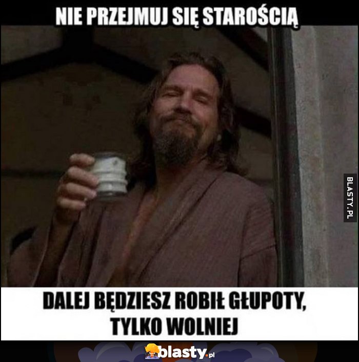 Nie przejmuj się starością, dalej będziesz robił głupoty, tylko wolniej