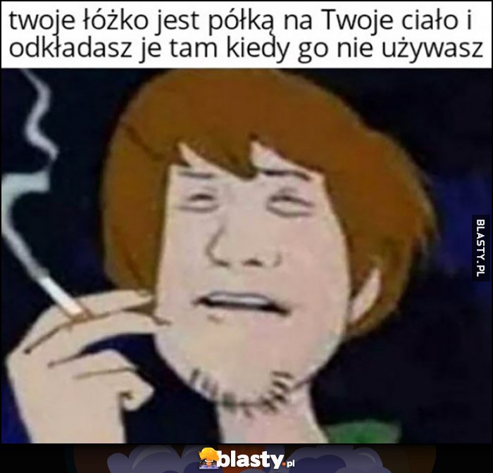 Twoje łóżko jest półką na Twoje ciało i odkładasz je tam kiedy go nie używasz