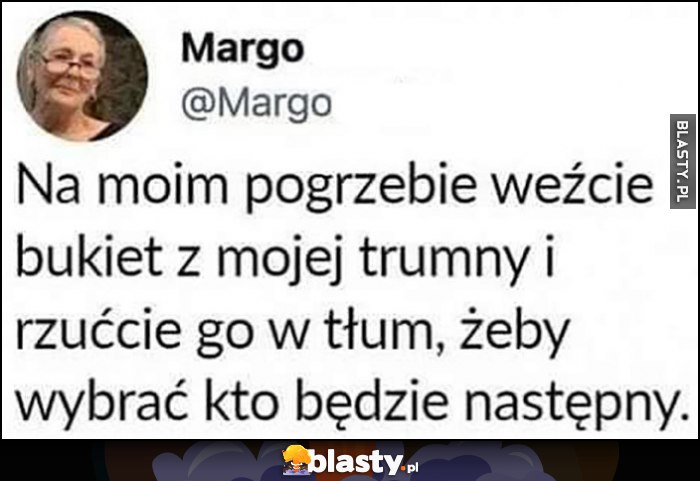 Na moim pogrzebie weźcie bukiet z mojej trumny i rzućcie go w tłum, żeby wybrać kto będzie następny