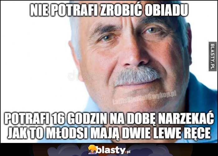 Stary chłop nie potrafi zrobić obiadu, potrafi 16 godzin na dobę narzekać jak to młodsi mają dwie lewe ręce