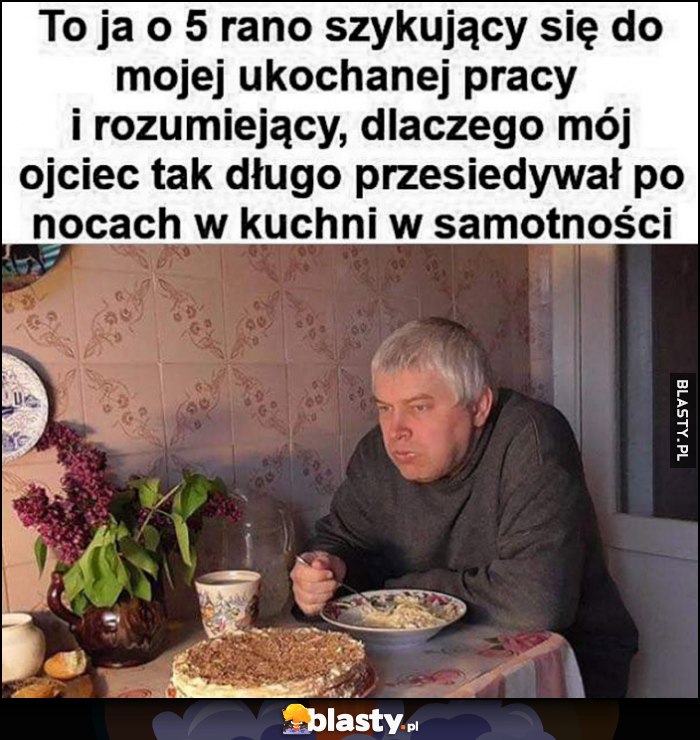 To ja o 5 rano szykujący się do ukochanej pracy i rozumiejący dlaczego mój ojciec tak długo przesiadywał po nocach w kuchni w samotności