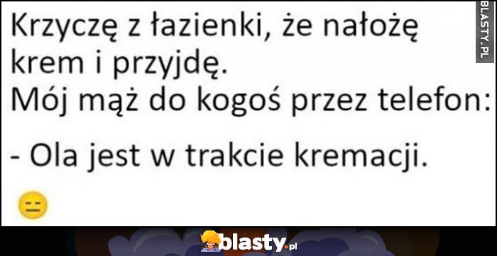 Krzyczę z łazienki, że nałożę krem i przyjdę. Mój mąż do kogoś przez telefon: Ola jest w trakcie kremacji