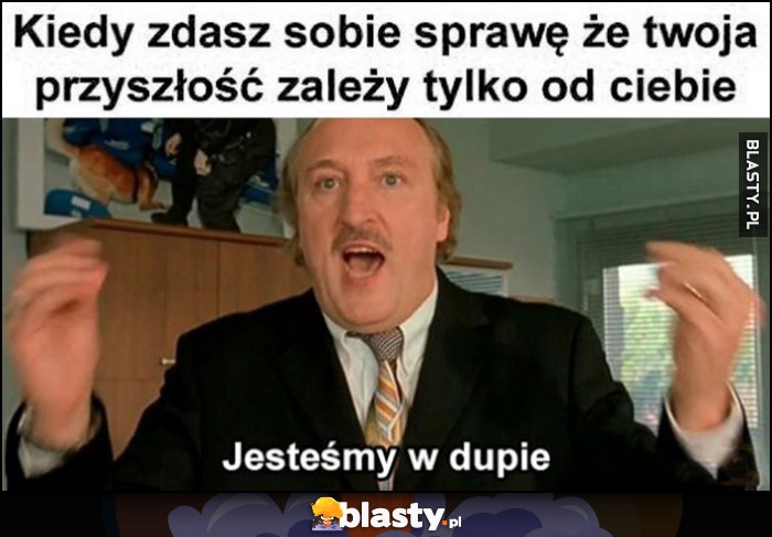 Kiedy zdasz sobie sprawę, że Twoja przyszłość zależy tylko od Ciebie: jestesmy w dupie