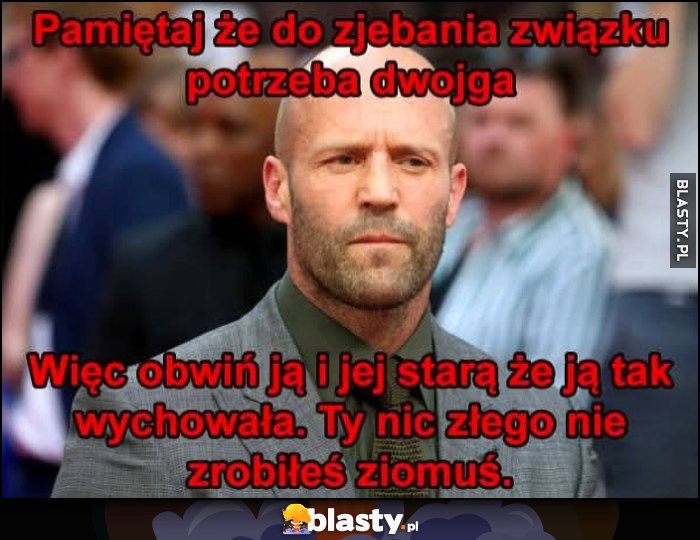 Pamiętaj że do rozwalenia związku potrzeba dwojga, więc obwiń ją i jej starą, że ją tak wychowała. Ty nic złego nie zrobiłeś ziomuś Jason Statham