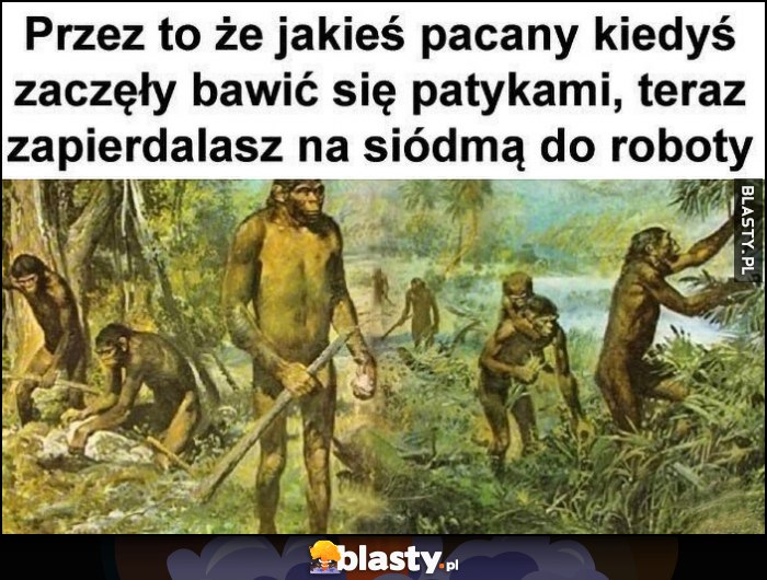 Przez to, że jakieś pacany kiedyś zaczęły bawić się patykami, teraz zapierdzielasz na siódmą do roboty