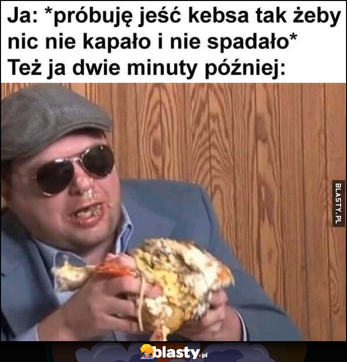 Ja: próbuję jeść kebsa tak żeby nic nie kapało i nie spadało vs też ja dwie minuty później: cały ubrudzony