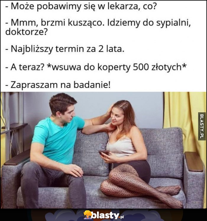 Może pobawimy się w lekarza, idziemy do sypialni doktorze? Najbliższy termin za 2 lata, a teraz? Daje łapówkę, zapraszam na badanie