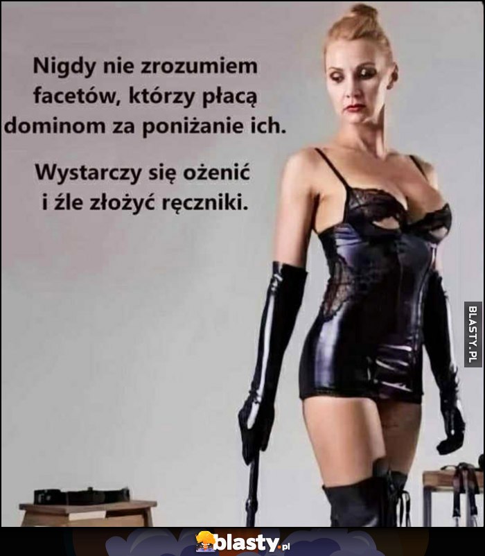 Nigdy nie zrozumiem facetów, którzy płacą dominom za poniżanie ich, wystarczy się ożenić i źle złożyć ręczniki