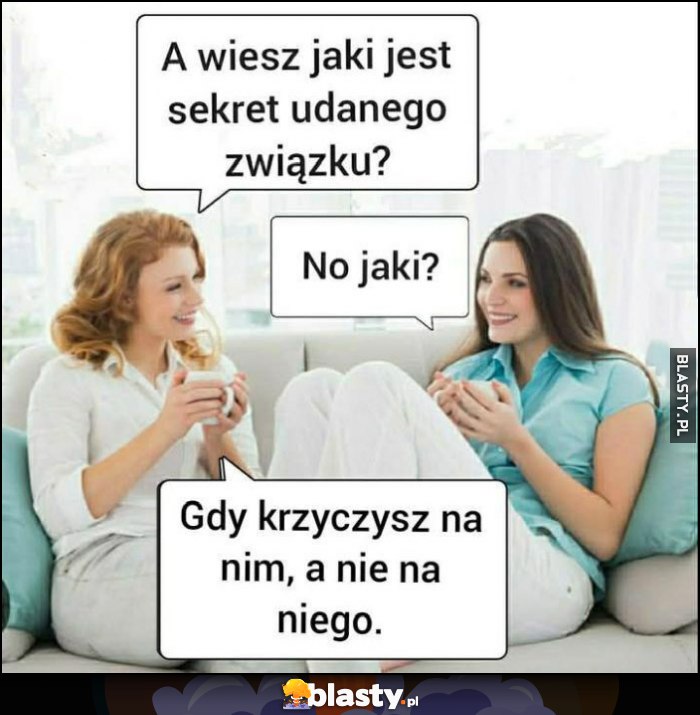Wiesz jaki jest sekret udanego związku? Jaki? Gdy krzyczysz na nim a nie na niego