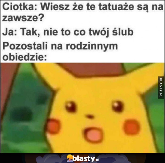 Ciotka: wiesz, że tatuaże są na zawsze? Ja: tak, nie to co twój ślub, pozostali na rodzinnym obiedzie: zdziwiony pikachu