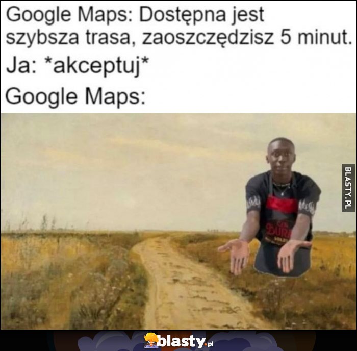Google Maps: dostępna jest szybsza trasa, zaoszczędzisz 5 minut, ja: akceptuj: Google Maps: polna droga
