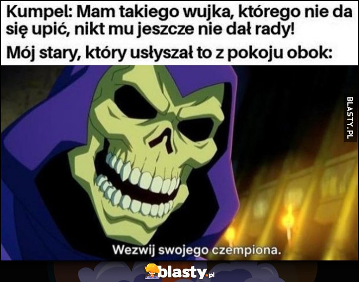Kumpel: mam takiego wujka, którego nie da się upić, nikt mu jeszcze nie dał rady vs mój stary który to usłyszał: wezwij swojego czempiona