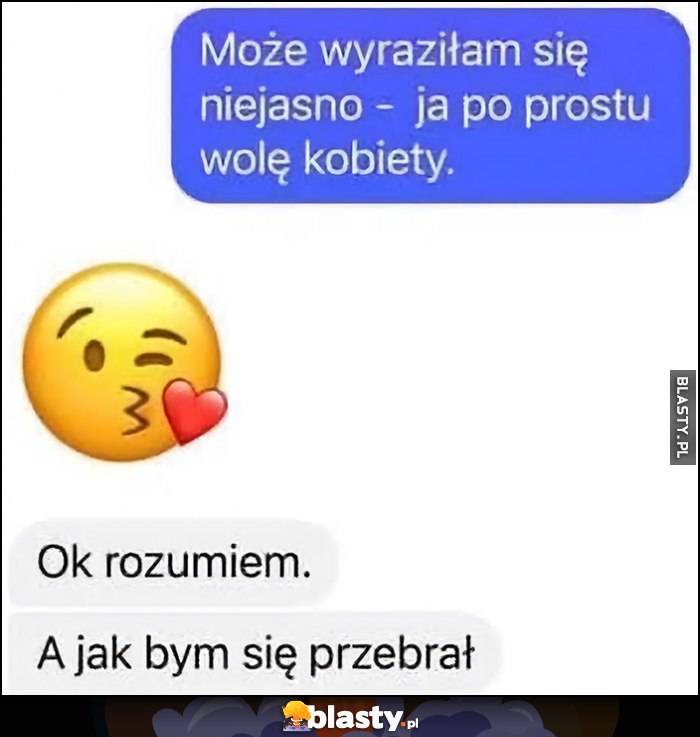 Może wyraziłam się niejasno - po prostu wolę kobiety. Ok rozumiem, a jak bym się przebrał?