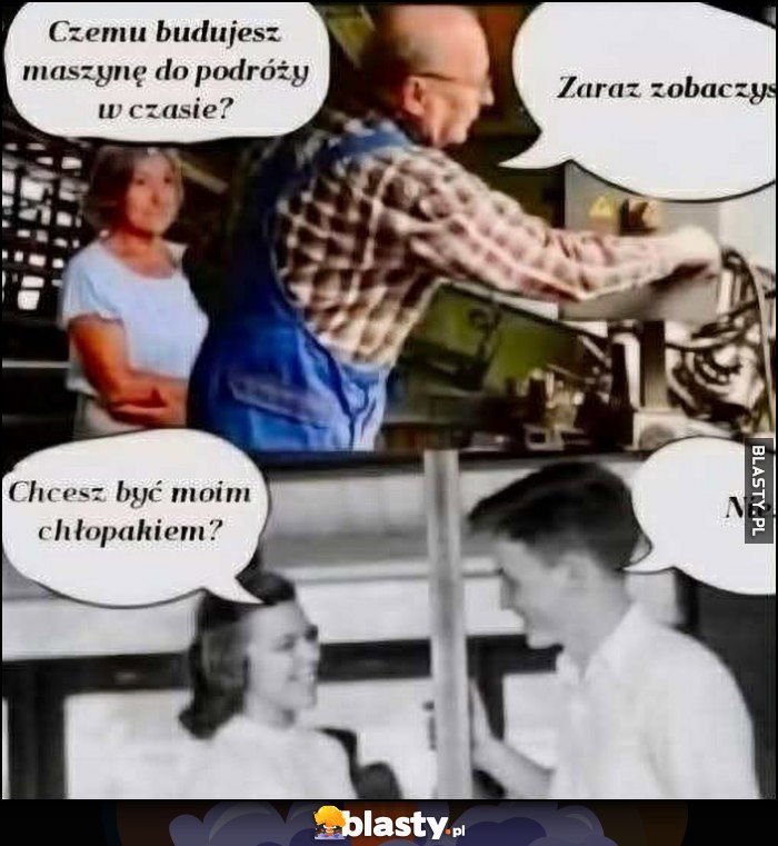 Żona: czemu budujesz maszynę do podróży w czasie, mąż: zaraz zobaczysz. Chcesz być moim chłopakiem? Nie