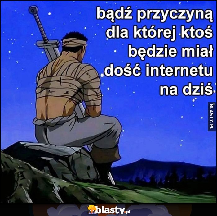 Bądź przyczyną dla której ktoś będzie miał dość internetu na dziś