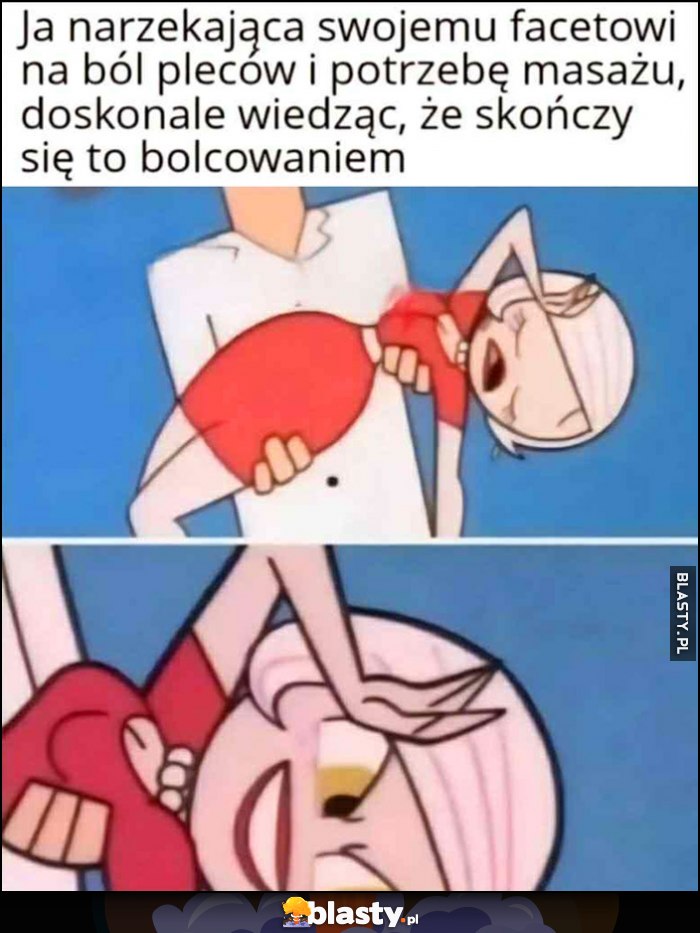 Ja narzekająca swojemu facetowi na ból pleców i potrzebę masażu doskonale wiedząc, że skończy się to bolcowaniem