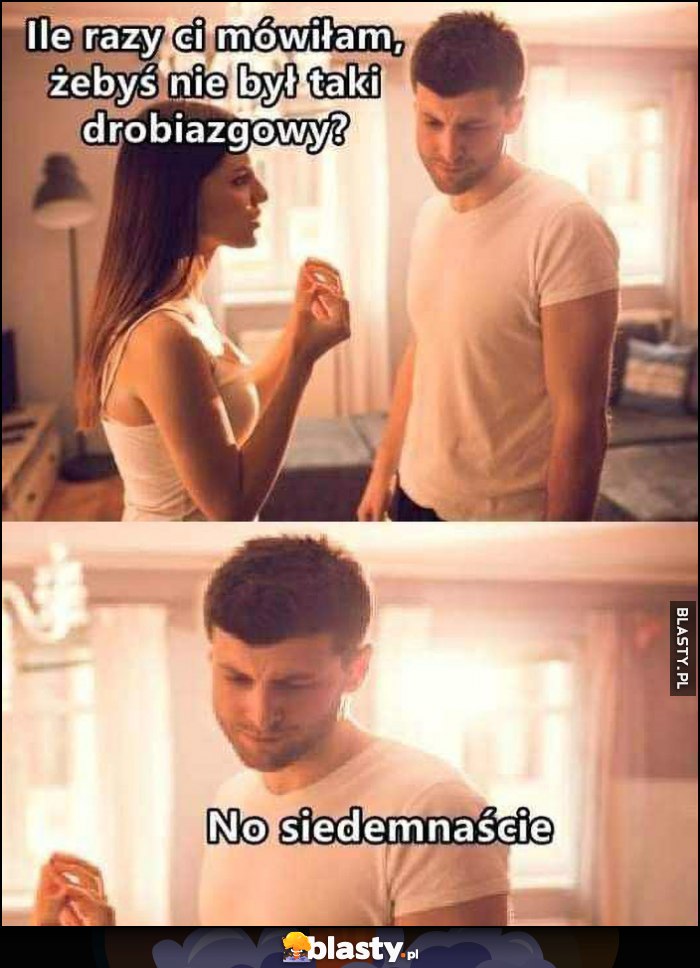 Laska: ile razy ci mówiłam, żebyś nie był taki drobiazgowy, chłopak: no siedemnaście