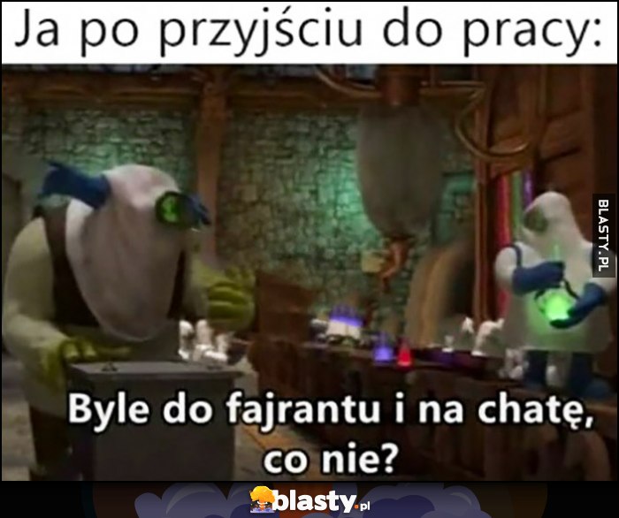 Ja po przyjściu do pracy: byle do fajrantu i na chatę, co nie?