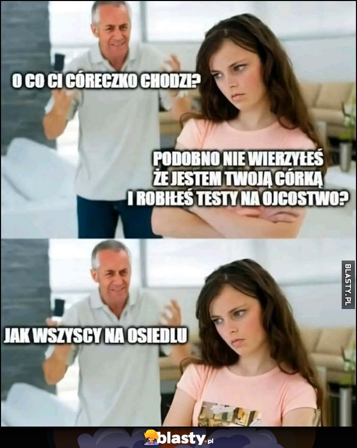 O co ci córeczko chodzi, podobno nie wierzyłeś, że jestem twoją córką i robiłeś testy na ojcostwo, jak wszyscy na osiedlu