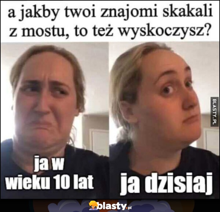 A jakby twoi znajomi skakali z mostu, to też skoczysz? Ja w wieku 10 lat vs ja dzisiaj reakcja