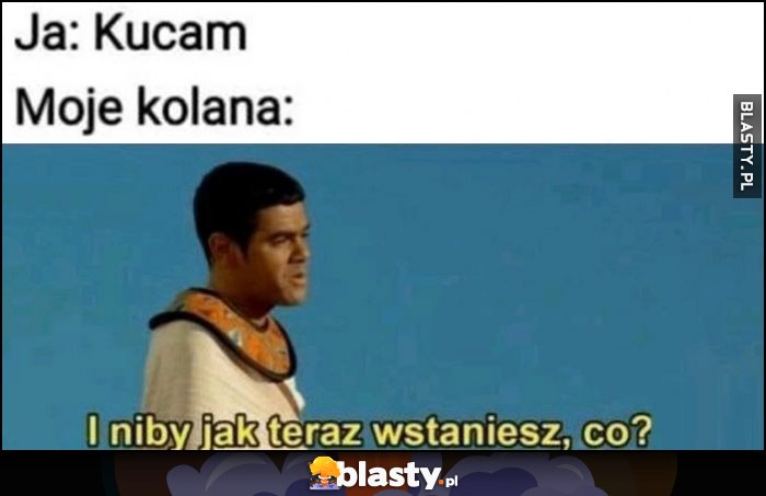 Ja: kucam, moje kolana: i niby jak teraz wstaniesz, co?