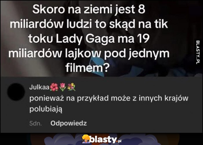 Skoro na ziemi jest 8 mld ludzi skąd na tik toku Lady Gaga 19 mld lajków pod jednym filmem, ponieważ może z innych krajów polubiają