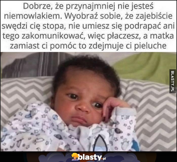 Dobrze, że nie jesteś niemowlakiem, wyobraź sobie, że swędzi cię stopa, nie umiesz się podrapać ani zakomunikowac, więc płaczesz, a matka zamiast pomóc zdejmuje ci pieluchę